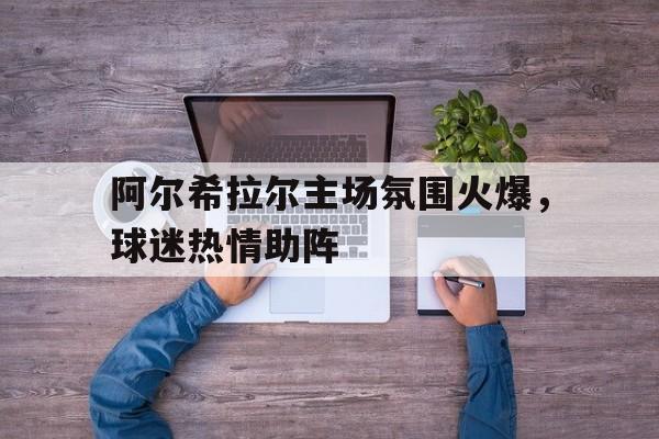 Betway体育-包含阿尔希拉尔主场氛围火爆，球迷热情助阵的词条