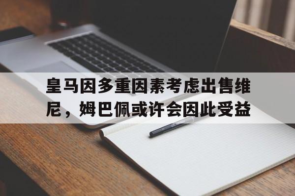 Betway平台-关于皇马因多重因素考虑出售维尼，姆巴佩或许会因此受益的信息