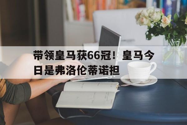Betway登录-带领皇马获66冠！皇马今日是弗洛伦蒂诺担的简单介绍